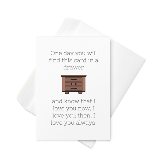 One Day You Will Find This Card in a Drawer, and Know That I Love You Now, I Love You Then, I Love You Always - Greeting Card